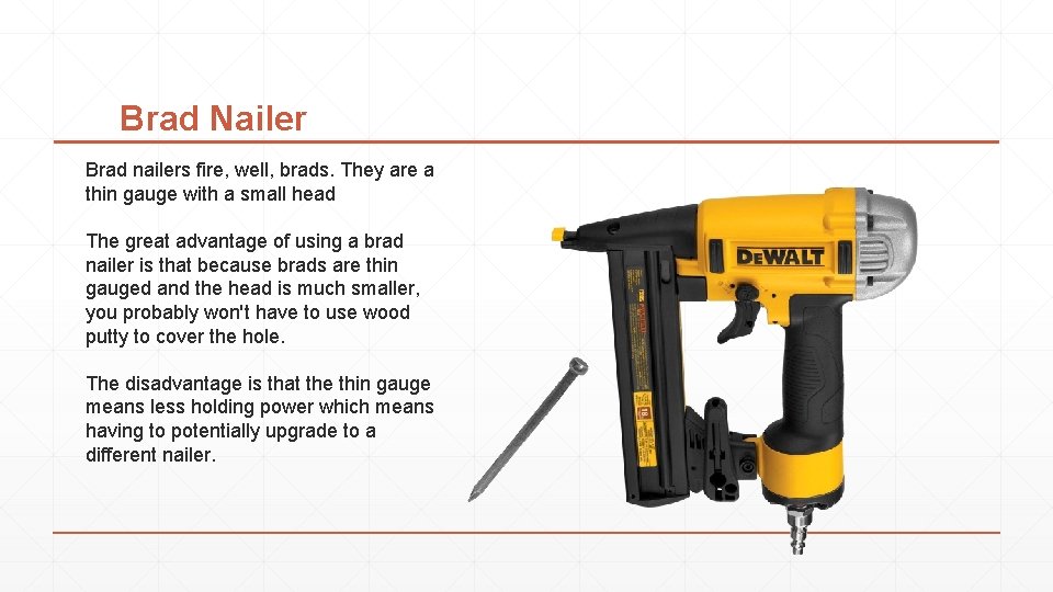 Brad Nailer Brad nailers fire, well, brads. They are a thin gauge with a