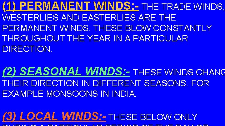 (1) PERMANENT WINDS: - THE TRADE WINDS, WESTERLIES AND EASTERLIES ARE THE PERMANENT WINDS.