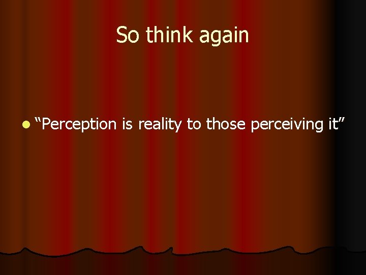 So think again l “Perception is reality to those perceiving it” 