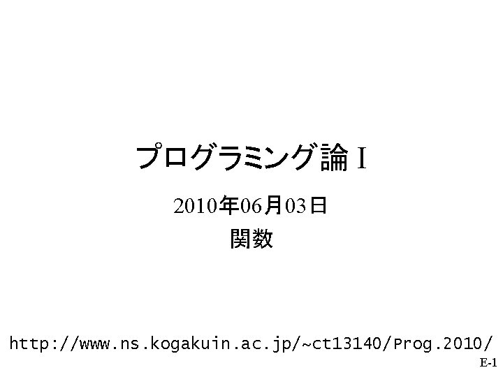 プログラミング論 I 2010年 06月03日 関数 http: //www. ns. kogakuin. ac. jp/~ct 13140/Prog. 2010/ E-1 プログラミング論 I 2010年 06月03日 関数 http: //www. ns. kogakuin. ac. jp/~ct 13140/Prog. 2010/ E-1