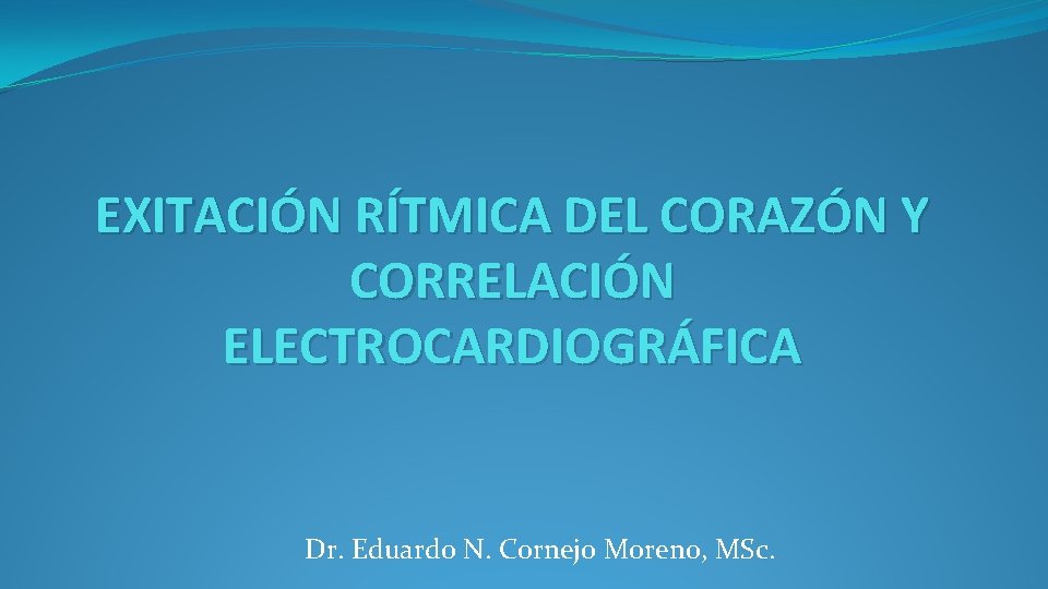 EXITACIÓN RÍTMICA DEL CORAZÓN Y CORRELACIÓN ELECTROCARDIOGRÁFICA Dr. Eduardo N. Cornejo Moreno, MSc. 