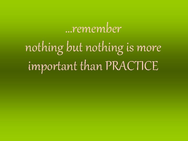 …remember nothing but nothing is more important than PRACTICE 