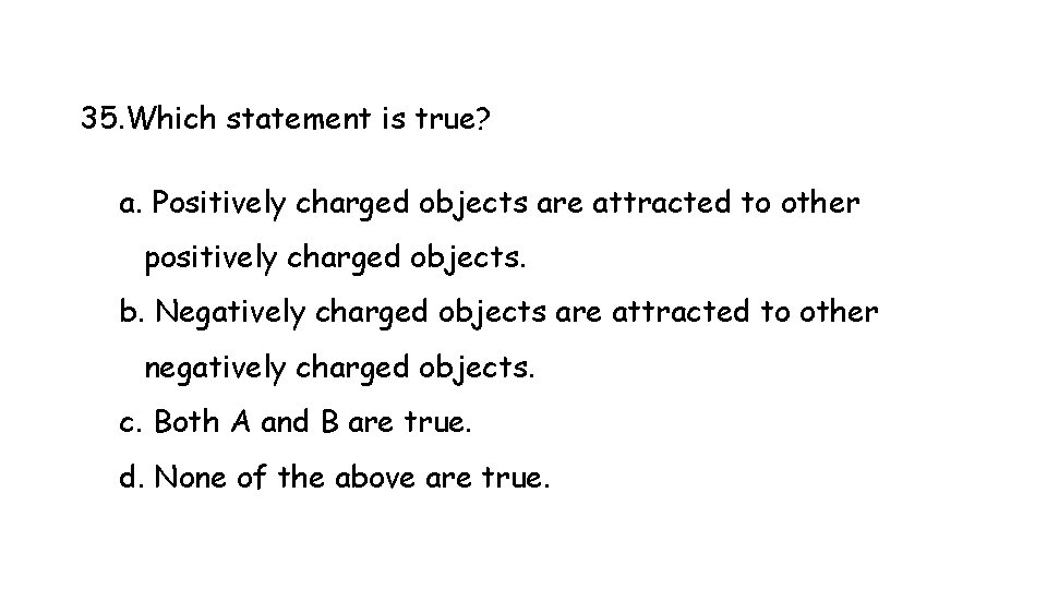 35. Which statement is true? a. Positively charged objects are attracted to other positively