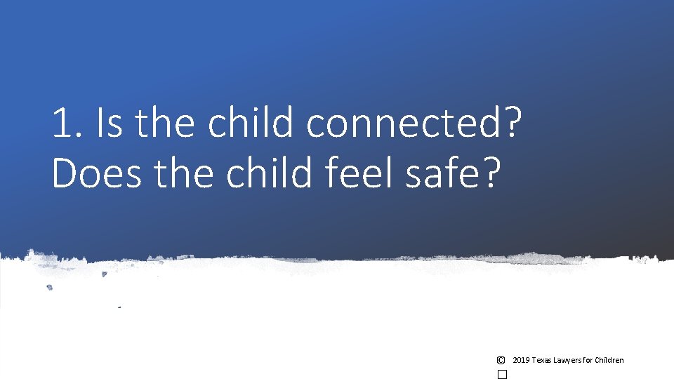 1. Is the child connected? Does the child feel safe? © 2019 Texas Lawyers 1. Is the child connected? Does the child feel safe? © 2019 Texas Lawyers