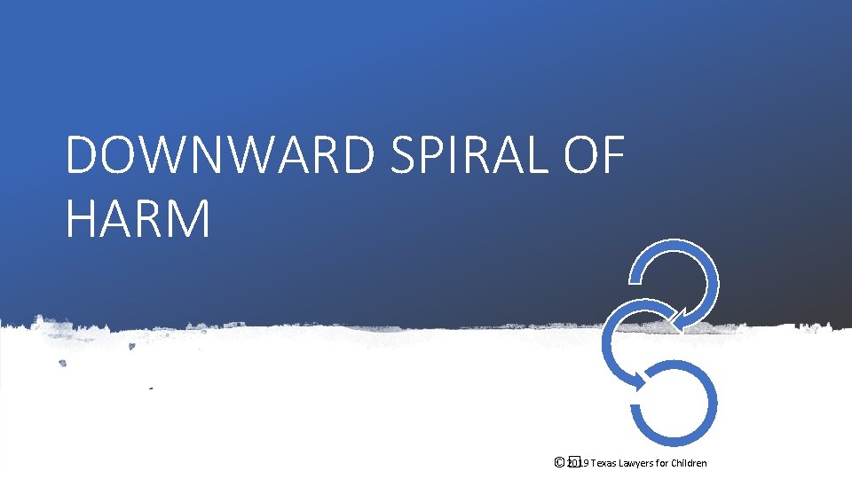 DOWNWARD SPIRAL OF HARM 2019 Texas Lawyers for Children ©� DOWNWARD SPIRAL OF HARM 2019 Texas Lawyers for Children ©�