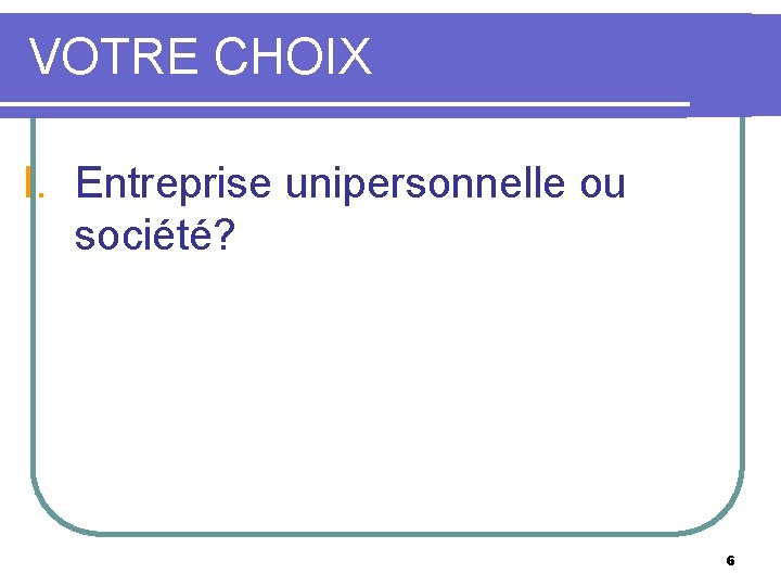 VOTRE CHOIX I. Entreprise unipersonnelle ou société? 6 