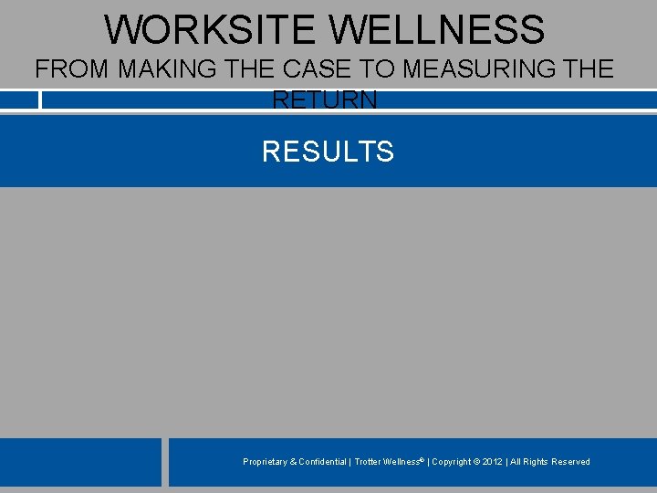 WORKSITE WELLNESS FROM MAKING THE CASE TO MEASURING THE RETURN RESULTS Proprietary & Confidential