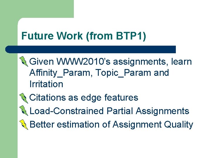 Future Work (from BTP 1) Given WWW 2010’s assignments, learn Affinity_Param, Topic_Param and Irritation Future Work (from BTP 1) Given WWW 2010’s assignments, learn Affinity_Param, Topic_Param and Irritation
