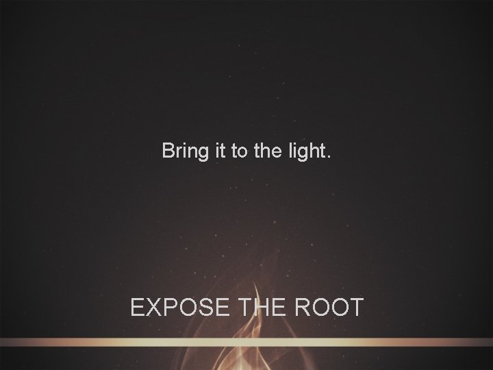 Bring it to the light. EXPOSE THE ROOT 