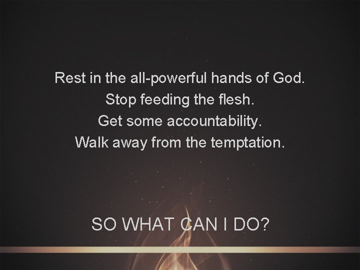 Rest in the all-powerful hands of God. Stop feeding the flesh. Get some accountability.
