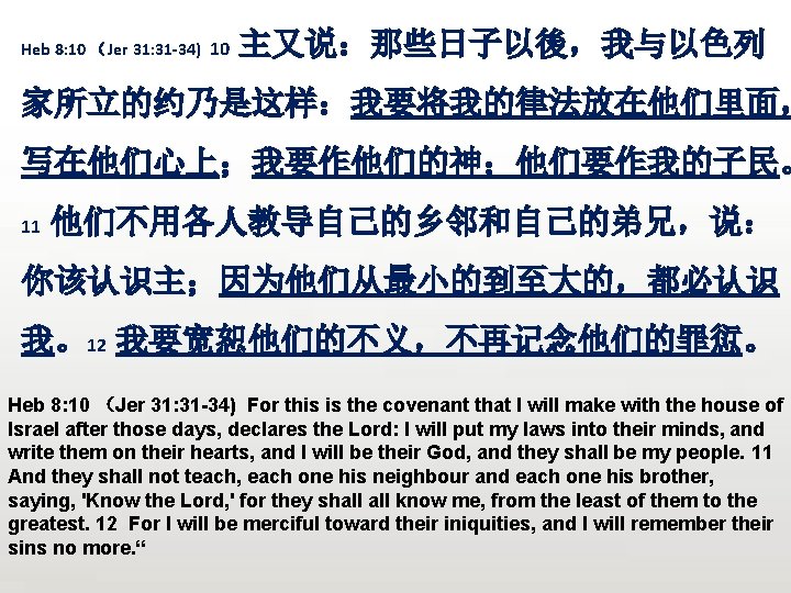 Heb 8: 10 （Jer 31: 31 -34) 10 主又说：那些日子以後，我与以色列 家所立的约乃是这样：我要将我的律法放在他们里面， 写在他们心上；我要作他们的神；他们要作我的子民。 11 他们不用各人教导自己的乡邻和自己的弟兄，说： 你该认识主；因为他们从最小的到至大的，都必认识