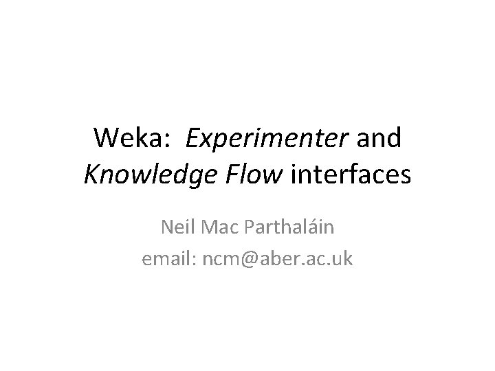 Weka: Experimenter and Knowledge Flow interfaces Neil Mac Parthaláin email: ncm@aber. ac. uk 