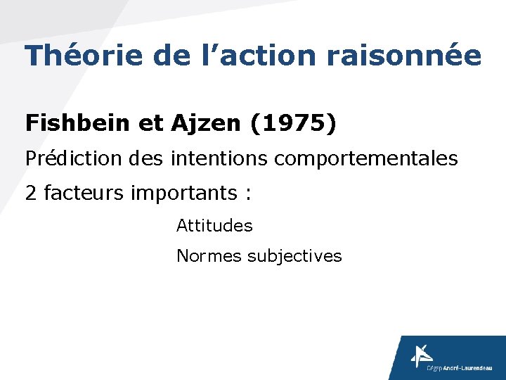 Théorie de l’action raisonnée Fishbein et Ajzen (1975) Prédiction des intentions comportementales 2 facteurs Théorie de l’action raisonnée Fishbein et Ajzen (1975) Prédiction des intentions comportementales 2 facteurs