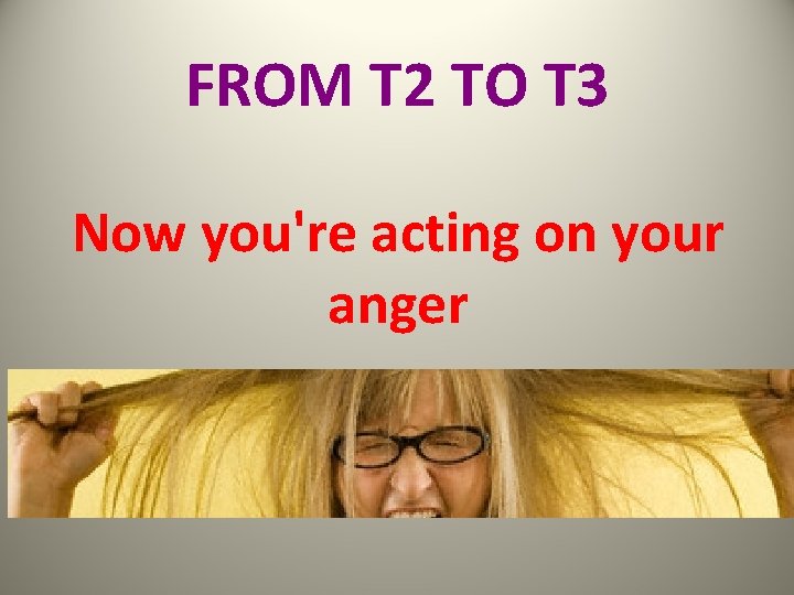 FROM T 2 TO T 3 Now you're acting on your anger 