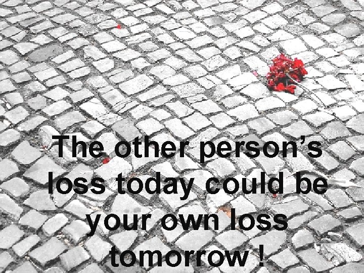 The other person’s loss today could be your own loss tomorrow ! 