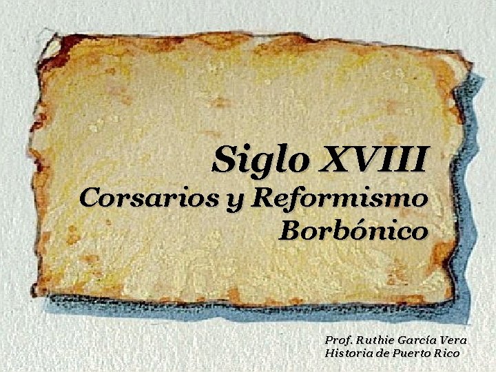 Siglo XVIII Corsarios y Reformismo Borbónico Prof. Ruthie García Vera Historia de Puerto Rico