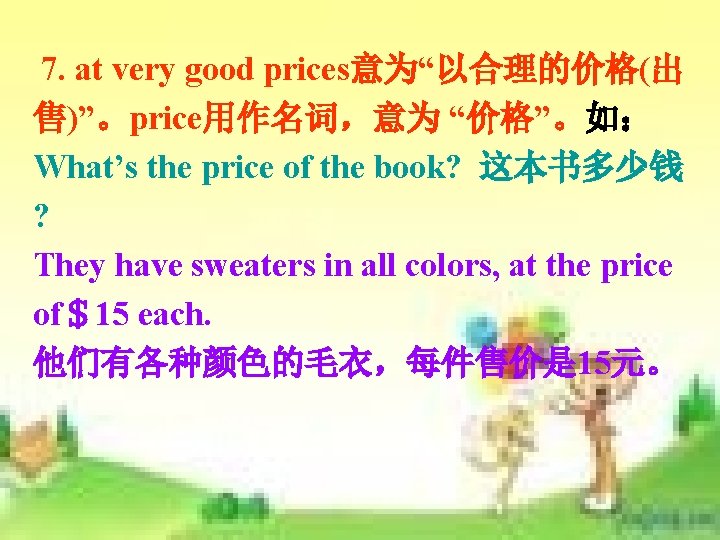 7. at very good prices意为“以合理的价格(出 售)”。price用作名词,意为 “价格”。如: What’s the price of the book? 这本书多少钱 7. at very good prices意为“以合理的价格(出 售)”。price用作名词,意为 “价格”。如: What’s the price of the book? 这本书多少钱