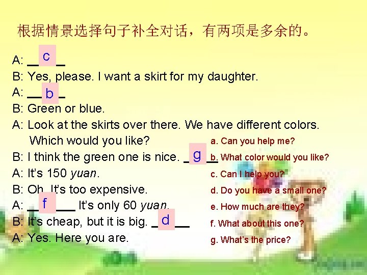 根据情景选择句子补全对话,有两项是多余的。 c 1 A: B: Yes, please. I want a skirt for my daughter. 根据情景选择句子补全对话,有两项是多余的。 c 1 A: B: Yes, please. I want a skirt for my daughter.