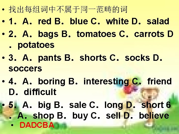 • 找出每组词中不属于同一范畴的词 • 1.A.red B.blue C.white D.salad • 2.A.bags B.tomatoes C.carrots D .potatoes • 找出每组词中不属于同一范畴的词 • 1.A.red B.blue C.white D.salad • 2.A.bags B.tomatoes C.carrots D .potatoes