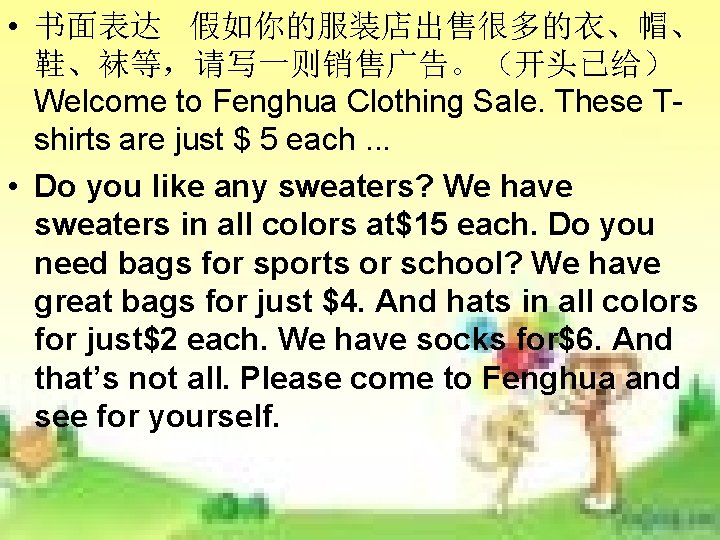 • 书面表达 假如你的服装店出售很多的衣、帽、 鞋、袜等,请写一则销售广告。(开头已给) Welcome to Fenghua Clothing Sale. These Tshirts are just • 书面表达 假如你的服装店出售很多的衣、帽、 鞋、袜等,请写一则销售广告。(开头已给) Welcome to Fenghua Clothing Sale. These Tshirts are just