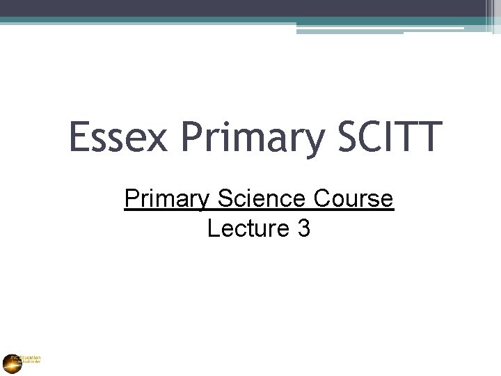 Essex Primary SCITT Primary Science Course Lecture 3 