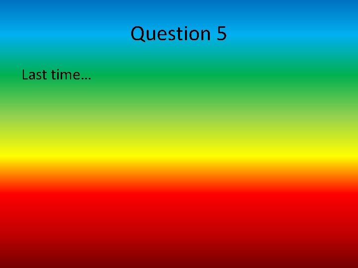 Question 5 Last time… 