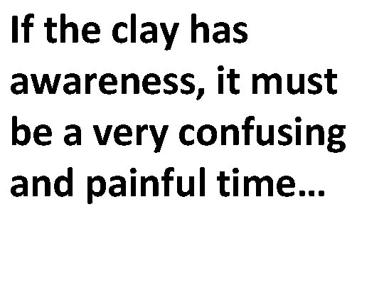 If the clay has awareness, it must be a very confusing and painful time…