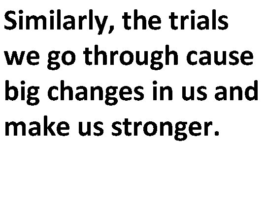 Similarly, the trials we go through cause big changes in us and make us