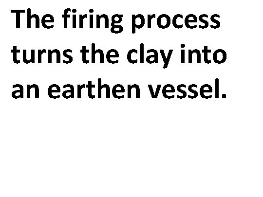The firing process turns the clay into an earthen vessel. 