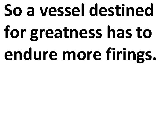 So a vessel destined for greatness has to endure more firings. 