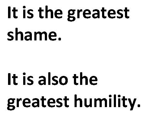 It is the greatest shame. It is also the greatest humility. 