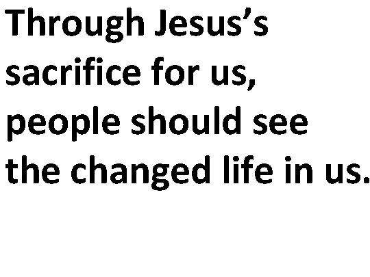 Through Jesus’s sacrifice for us, people should see the changed life in us. 