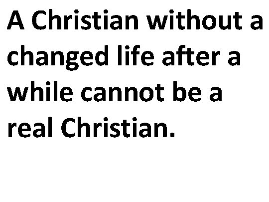 A Christian without a changed life after a while cannot be a real Christian.