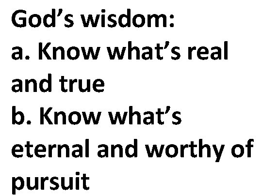 God’s wisdom: a. Know what’s real and true b. Know what’s eternal and worthy