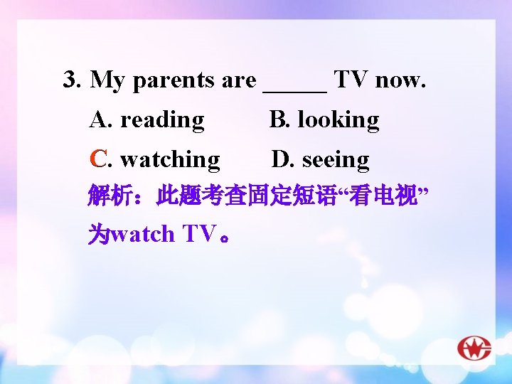 3. My parents are _____ TV now. A. reading B. looking C C. watching