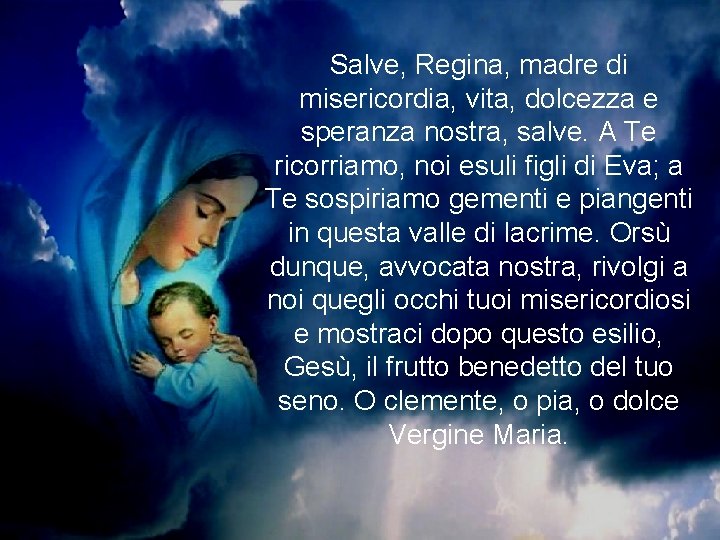 Salve, Regina, madre di misericordia, vita, dolcezza e speranza nostra, salve. A Te ricorriamo, Salve, Regina, madre di misericordia, vita, dolcezza e speranza nostra, salve. A Te ricorriamo,