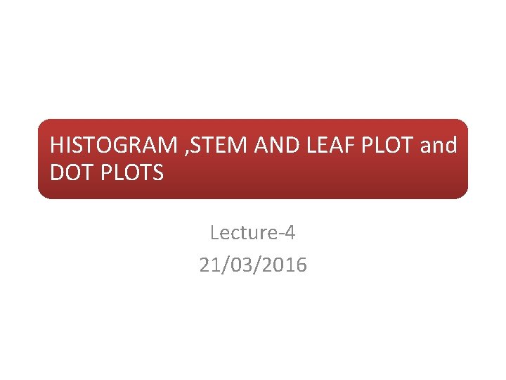 HISTOGRAM , STEM AND LEAF PLOT and DOT PLOTS Lecture-4 21/03/2016 