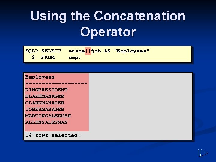 Using the Concatenation Operator SQL> SELECT 2 FROM ename||job AS "Employees" emp; Employees ---------KINGPRESIDENT Using the Concatenation Operator SQL> SELECT 2 FROM ename||job AS "Employees" emp; Employees ---------KINGPRESIDENT