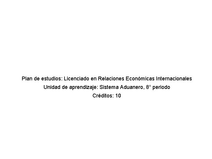 Plan de estudios: Licenciado en Relaciones Económicas Internacionales Unidad de aprendizaje: Sistema Aduanero, 8°