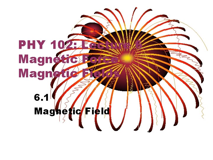 PHY 102: Lecture 6 Magnetic Force Magnetic Fields 6. 1 Magnetic Field 