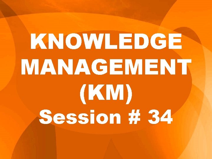 KNOWLEDGE MANAGEMENT (KM) Session # 34 