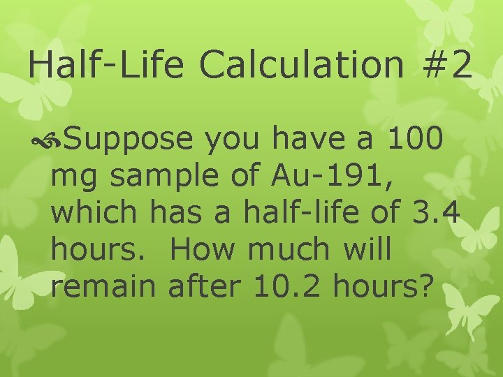 Half-Life Calculation #2 Suppose you have a 100 mg sample of Au-191, which has