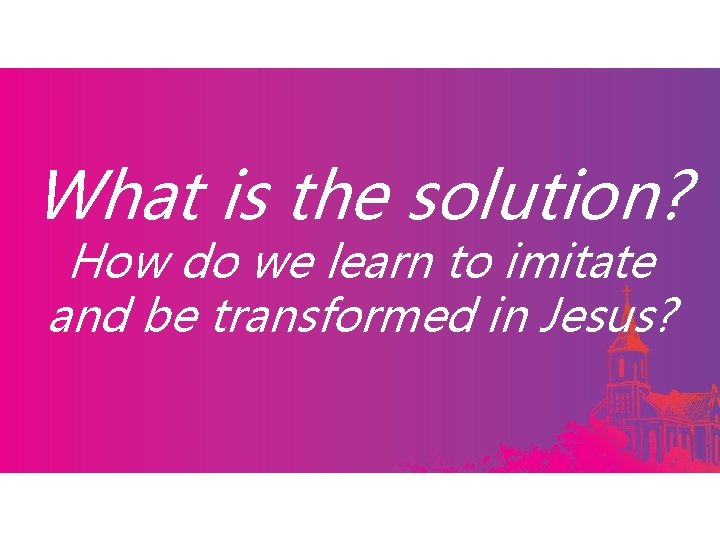 What is the solution? How do we learn to imitate and be transformed in