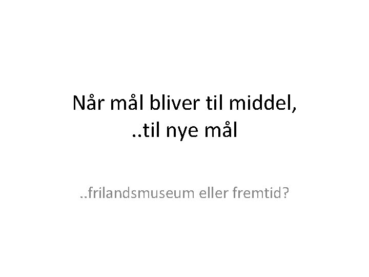 Når mål bliver til middel, . . til nye mål. . frilandsmuseum eller fremtid?