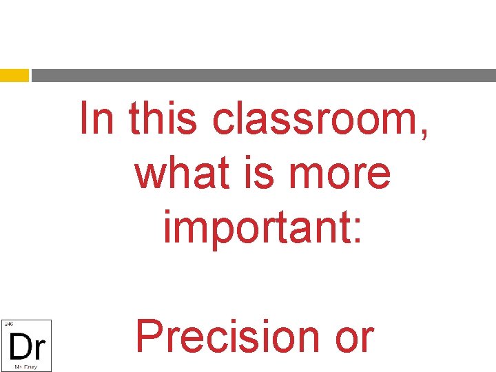 In this classroom, what is more important: Precision or 