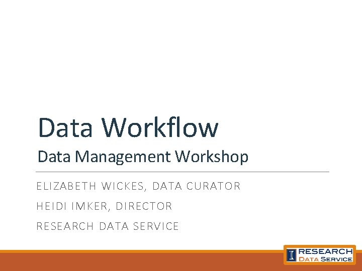 Data Workflow Data Management Workshop ELIZABETH WICKES, DATA CURATOR HEIDI IMKER, DIRECTOR RESEARCH DATA