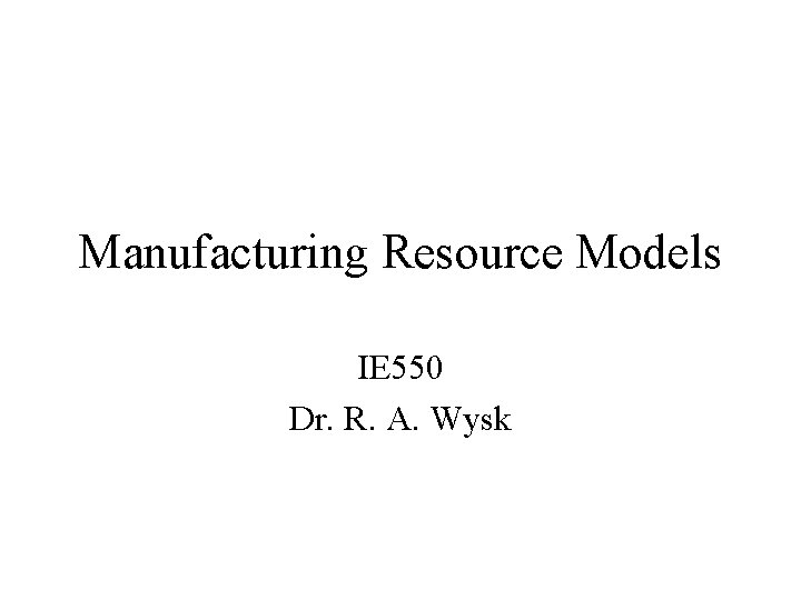 Manufacturing Resource Models IE 550 Dr. R. A. Wysk 
