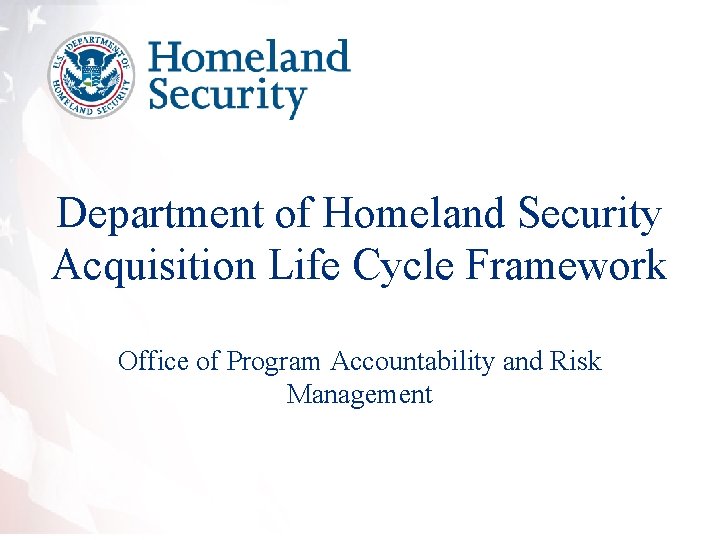 Department of Homeland Security Acquisition Life Cycle Framework Office of Program Accountability and Risk Department of Homeland Security Acquisition Life Cycle Framework Office of Program Accountability and Risk