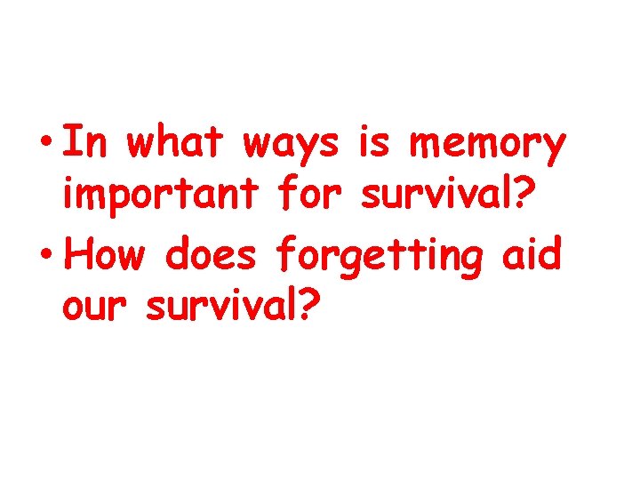  • In what ways is memory important for survival? • How does forgetting