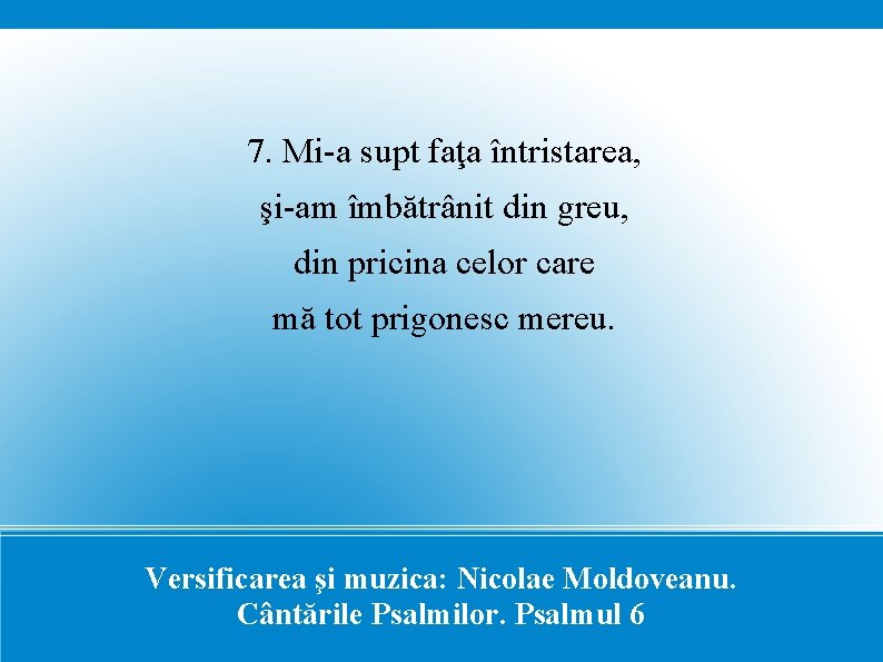 7. Mi-a supt faţa întristarea, şi-am îmbătrânit din greu, din pricina celor care mă